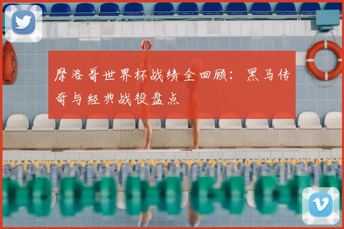 摩洛哥世界杯战绩全回顾：黑马传奇与经典战役盘点
