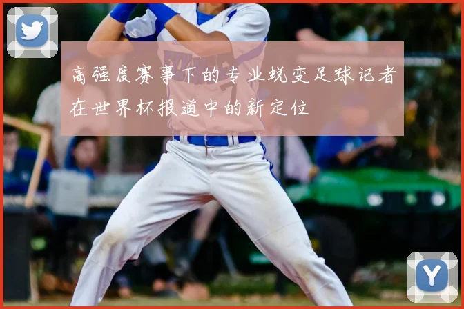 高强度赛事下的专业蜕变足球记者在世界杯报道中的新定位