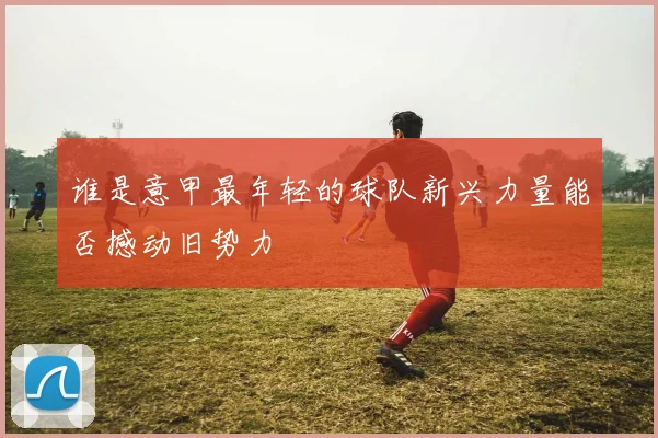 谁是意甲最年轻的球队新兴力量能否撼动旧势力