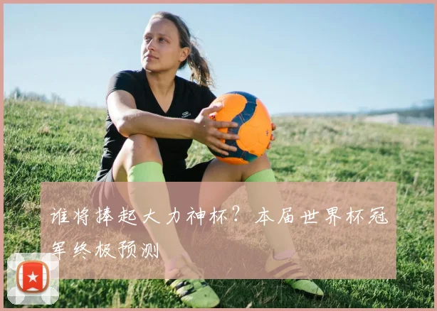 谁将捧起大力神杯？本届世界杯冠军终极预测