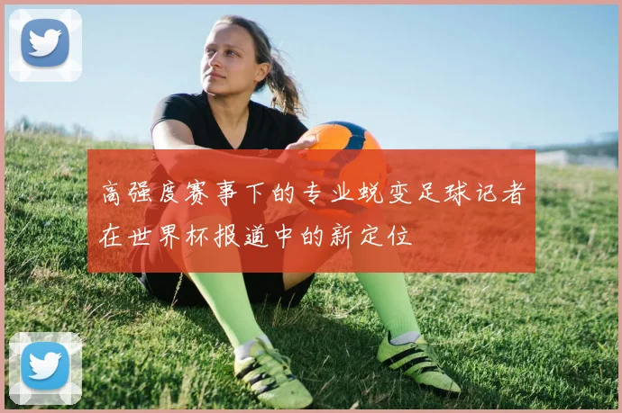 高强度赛事下的专业蜕变足球记者在世界杯报道中的新定位